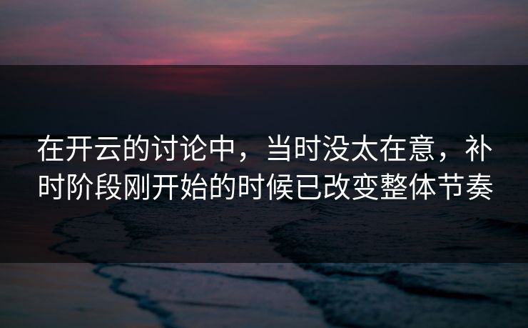 在开云的讨论中，当时没太在意，补时阶段刚开始的时候已改变整体节奏