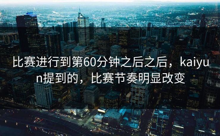 比赛进行到第60分钟之后之后，kaiyun提到的，比赛节奏明显改变