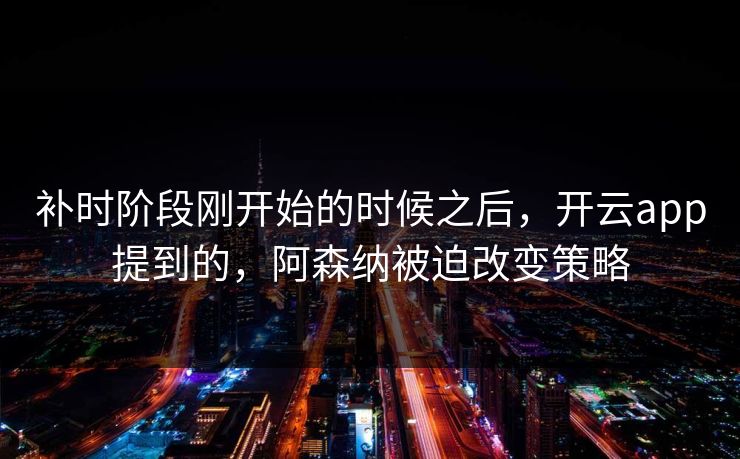 补时阶段刚开始的时候之后，开云app提到的，阿森纳被迫改变策略