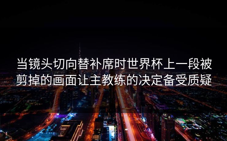 当镜头切向替补席时世界杯上一段被剪掉的画面让主教练的决定备受质疑