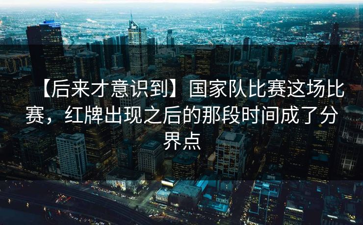 【后来才意识到】国家队比赛这场比赛，红牌出现之后的那段时间成了分界点