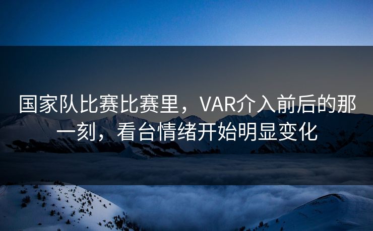 国家队比赛比赛里，VAR介入前后的那一刻，看台情绪开始明显变化