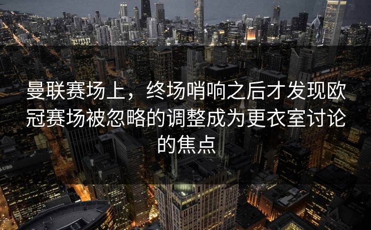 曼联赛场上，终场哨响之后才发现欧冠赛场被忽略的调整成为更衣室讨论的焦点