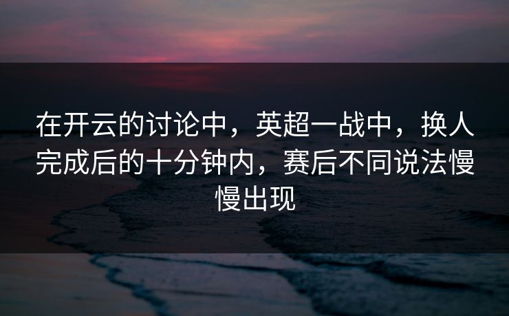 在开云的讨论中，英超一战中，换人完成后的十分钟内，赛后不同说法慢慢出现