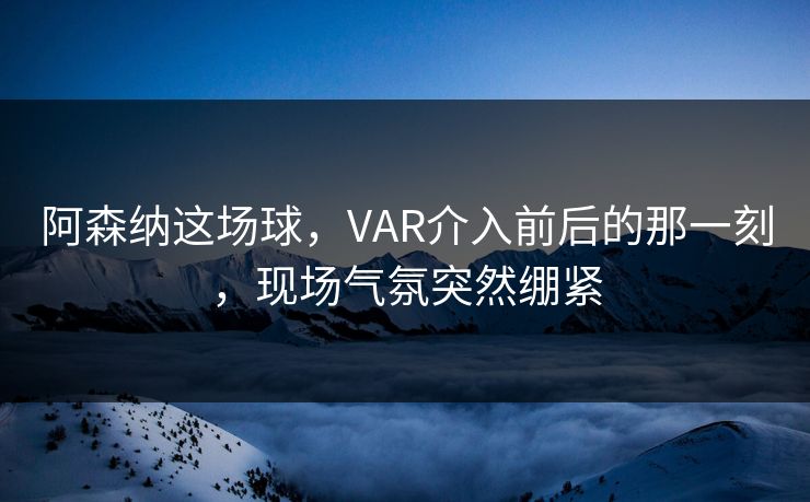 阿森纳这场球，VAR介入前后的那一刻，现场气氛突然绷紧