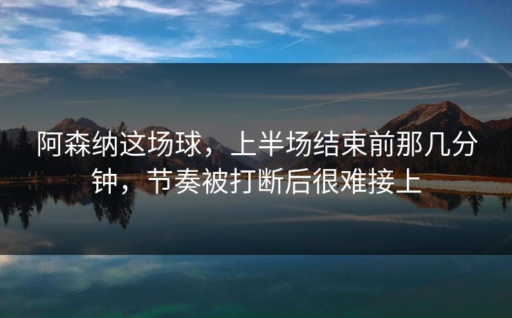 阿森纳这场球，上半场结束前那几分钟，节奏被打断后很难接上
