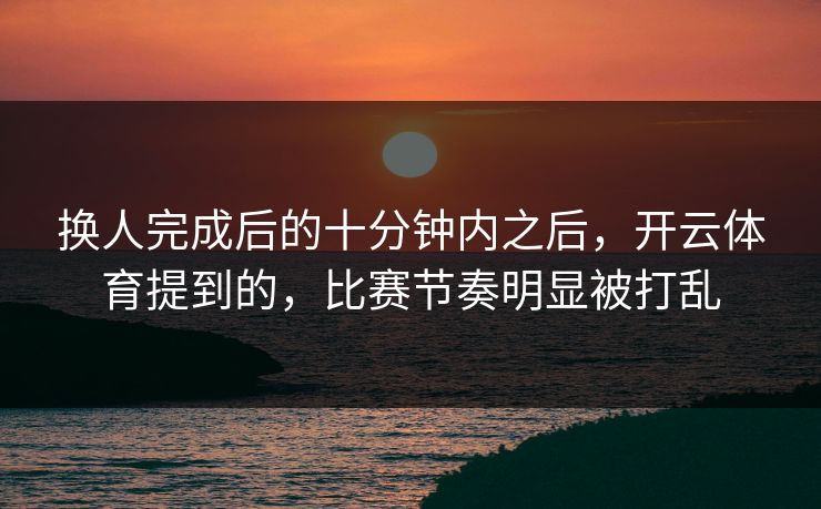 换人完成后的十分钟内之后，开云体育提到的，比赛节奏明显被打乱