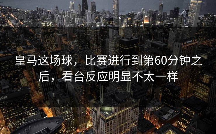 皇马这场球，比赛进行到第60分钟之后，看台反应明显不太一样