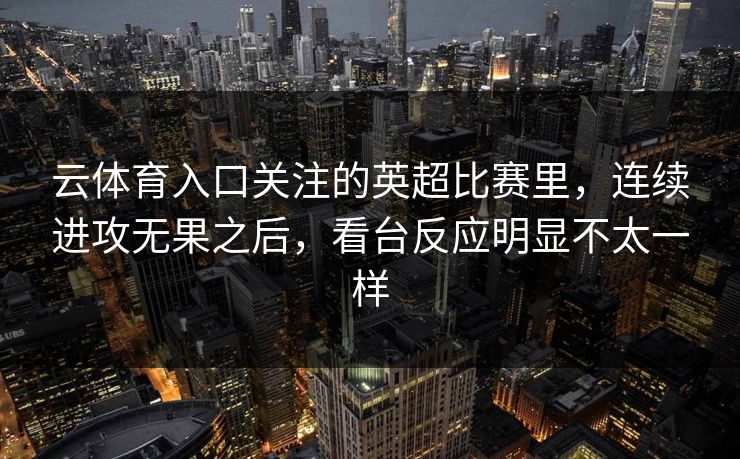 云体育入口关注的英超比赛里，连续进攻无果之后，看台反应明显不太一样