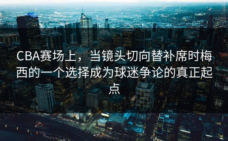 CBA赛场上，当镜头切向替补席时梅西的一个选择成为球迷争论的真正起点