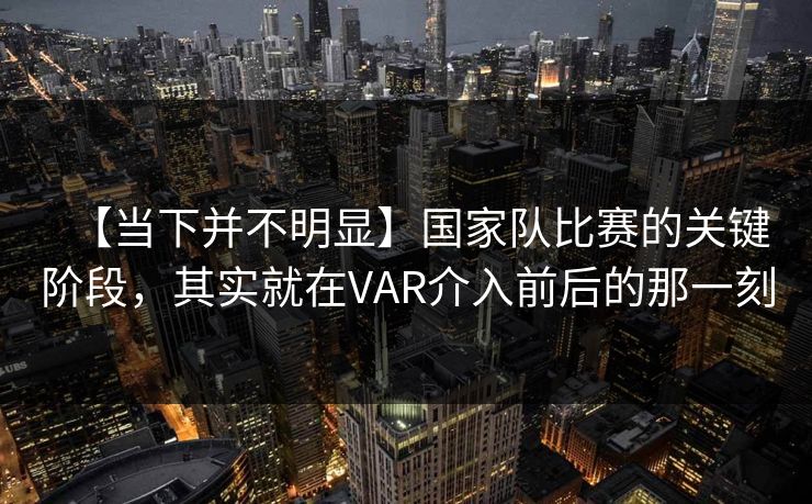 【当下并不明显】国家队比赛的关键阶段，其实就在VAR介入前后的那一刻