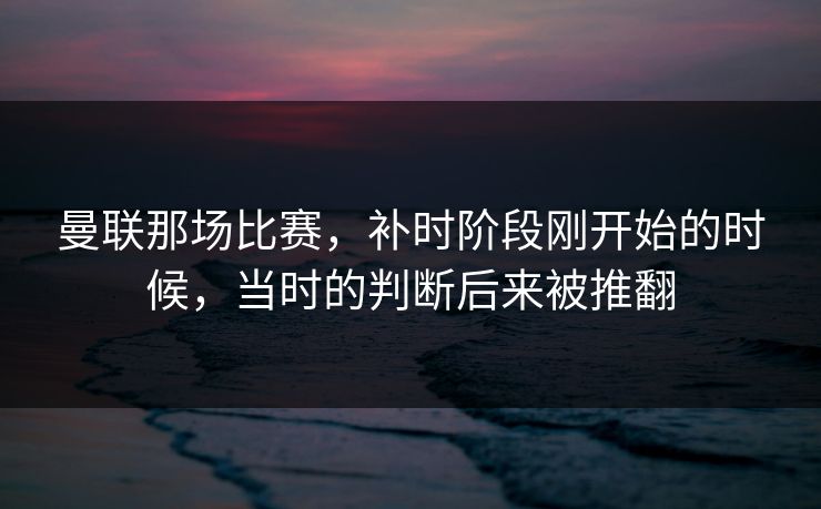 曼联那场比赛，补时阶段刚开始的时候，当时的判断后来被推翻