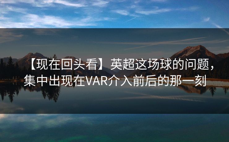 【现在回头看】英超这场球的问题，集中出现在VAR介入前后的那一刻