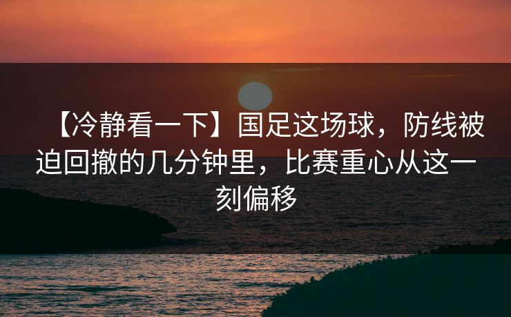 【冷静看一下】国足这场球，防线被迫回撤的几分钟里，比赛重心从这一刻偏移