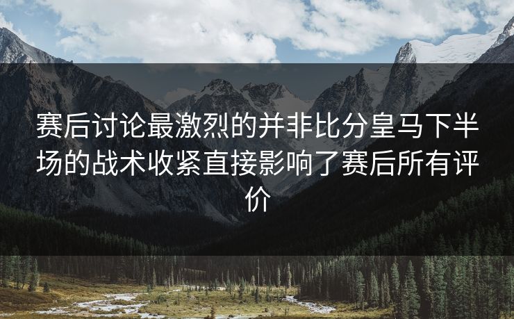 赛后讨论最激烈的并非比分皇马下半场的战术收紧直接影响了赛后所有评价
