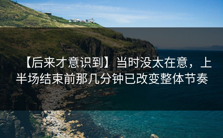 【后来才意识到】当时没太在意，上半场结束前那几分钟已改变整体节奏