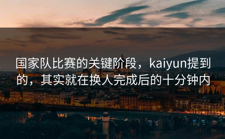 国家队比赛的关键阶段，kaiyun提到的，其实就在换人完成后的十分钟内