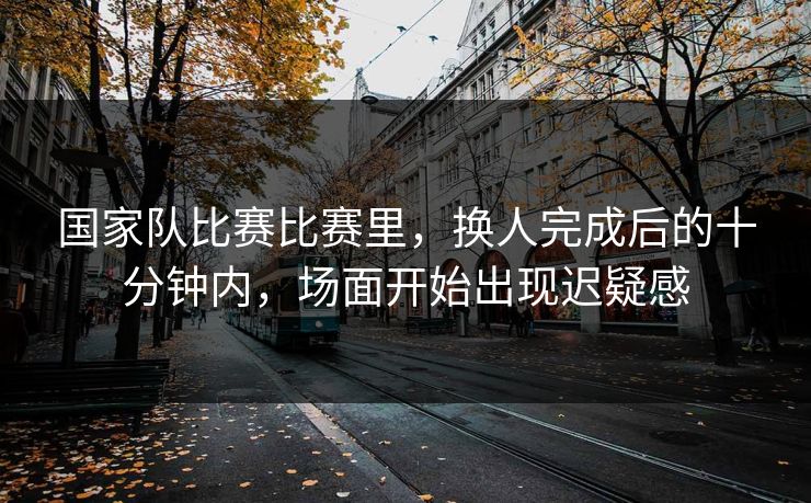 国家队比赛比赛里，换人完成后的十分钟内，场面开始出现迟疑感