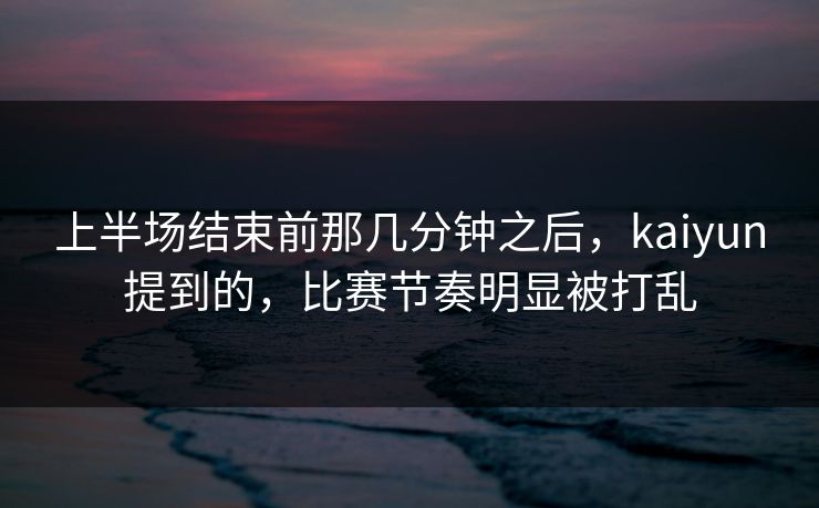 上半场结束前那几分钟之后，kaiyun提到的，比赛节奏明显被打乱