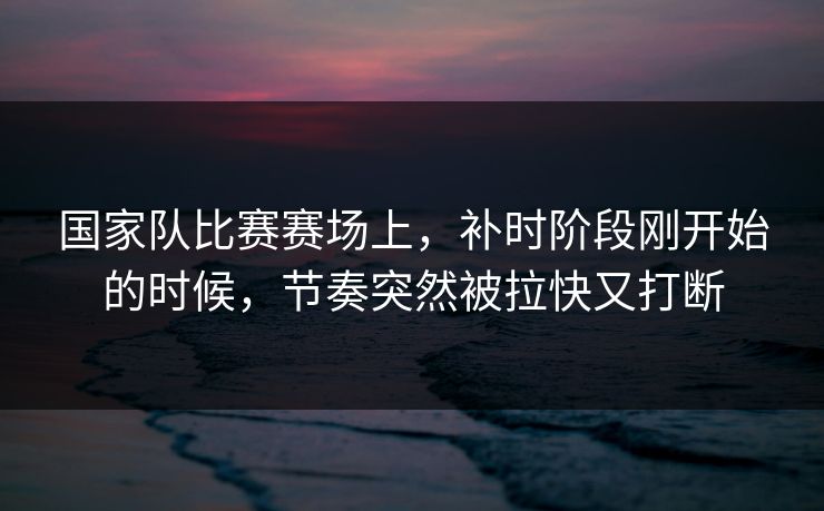 国家队比赛赛场上，补时阶段刚开始的时候，节奏突然被拉快又打断