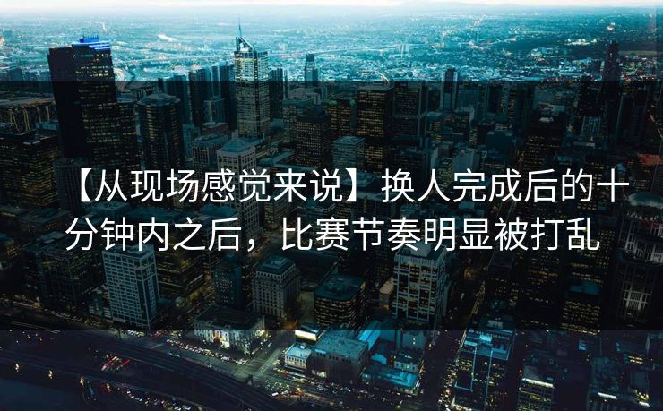 【从现场感觉来说】换人完成后的十分钟内之后，比赛节奏明显被打乱