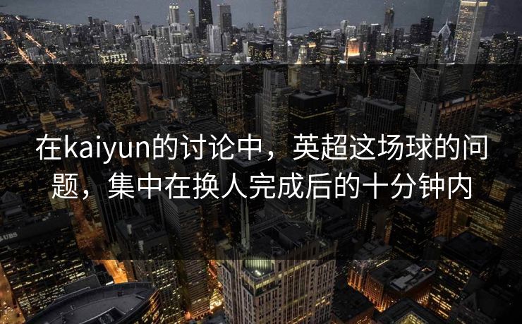 在kaiyun的讨论中，英超这场球的问题，集中在换人完成后的十分钟内