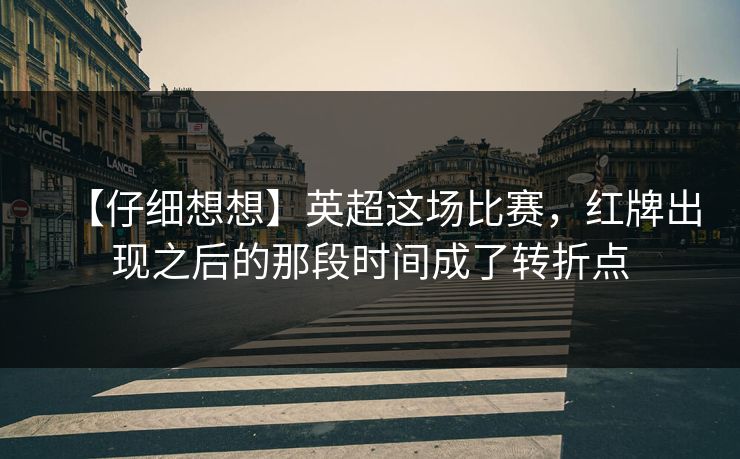 【仔细想想】英超这场比赛，红牌出现之后的那段时间成了转折点