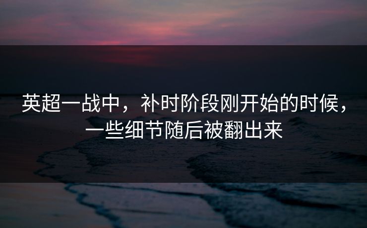 英超一战中，补时阶段刚开始的时候，一些细节随后被翻出来